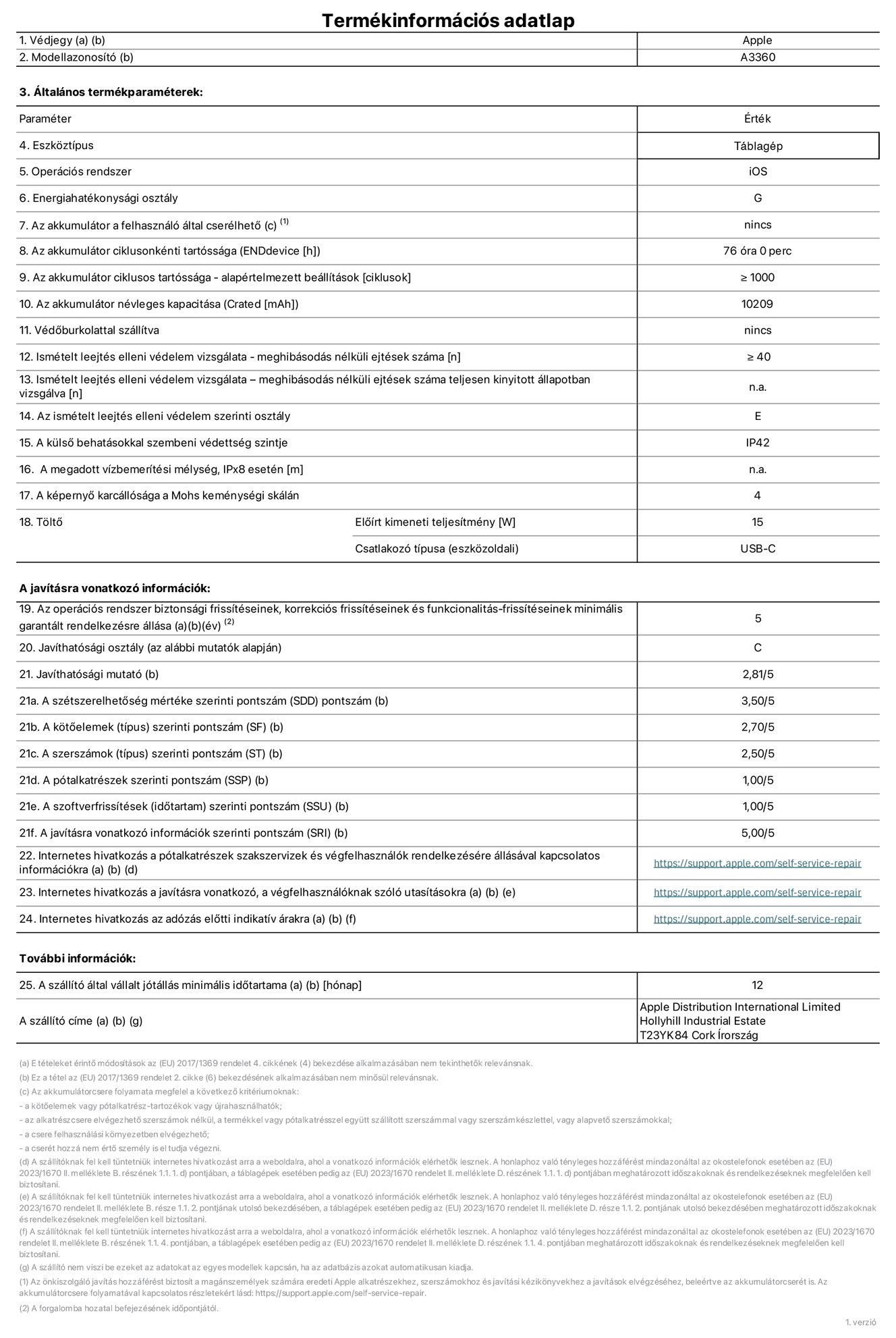 A 13 hüvelykes iPad Pro (M5, Wi-Fi, A3360‑as modell) termékinformációs adatlapja. Szállító: Apple Distribution International Limited, Hollyhill Industrial Estate. Cork, Írország, T23 YK84. Eszköztípus: táblagép. Operációs rendszer: iOS. Energiahatékonysági osztály: G. Az akkumulátor a felhasználó által cserélhető: nem. Az akkumulátor ciklusonkénti tartóssága: 76 óra. Az akkumulátor ciklusszámban kifejezett tartóssága – alapértelmezett beállítások: ≥ 1000. Az akkumulátor névleges kapacitása: 10 209 milliamperóra. Védőburkolattal szállítva: nem. Ismételt leejtés elleni védelem vizsgálata – meghibásodás nélküli ejtések száma: ≥ 40. Ismételt leejtés elleni védelem vizsgálata – meghibásodás nélküli ejtések száma teljesen kinyitott állapotban vizsgálva: nem vonatkozik erre a modellre. Az ismételt leejtés elleni védelem szerinti osztály: E. A külső behatásokkal szembeni védettség szintje: IP42. A megadott vízbemerítési mélység, IPx8 esetén: nem vonatkozik erre a modellre. A képernyő karcállósága a Mohs keménységi skálán: 4. Töltő előírt kimeneti teljesítménye: 15 watt. Csatlakozó típusa (eszközoldali): USB-C. Az operációs rendszer biztonsági frissítéseinek, korrekciós frissítéseinek és funkcionalitás-frissítéseinek minimális garantált rendelkezésre állása: 5 év. Javíthatósági osztály: C. Javíthatósági mutató: 2,81/5. A szétszerelhetőség mértéke szerinti pontszám (SDD): 3,5/5. A kötőelemek szerinti pontszám: 2,7/5. A szerszámok szerinti pontszám: 2,5/5. A pótalkatrészek szerinti pontszám: 1/5. A szoftverfrissítések szerinti pontszám: 1/5. A javításra vonatkozó információk szerinti pontszám: 5/5. Internetes hivatkozás a pótalkatrészek szakszervizek és végfelhasználók rendelkezésére állásával kapcsolatos információkra: https://support.apple.com/hu-hu/self-service-repair. Internetes hivatkozás a javításra vonatkozó, a végfelhasználóknak szóló utasításokra: https://support.apple.com/hu-hu/self-service-repair. Internetes hivatkozás az adózás előtti indikatív árakra: https://support.apple.com/hu-hu/self-service-repair. 12 hónapos általános jótállás.